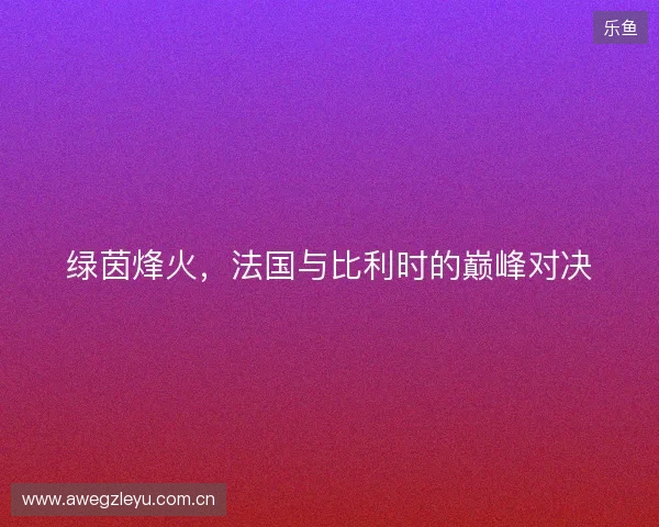 绿茵烽火，法国与比利时的巅峰对决